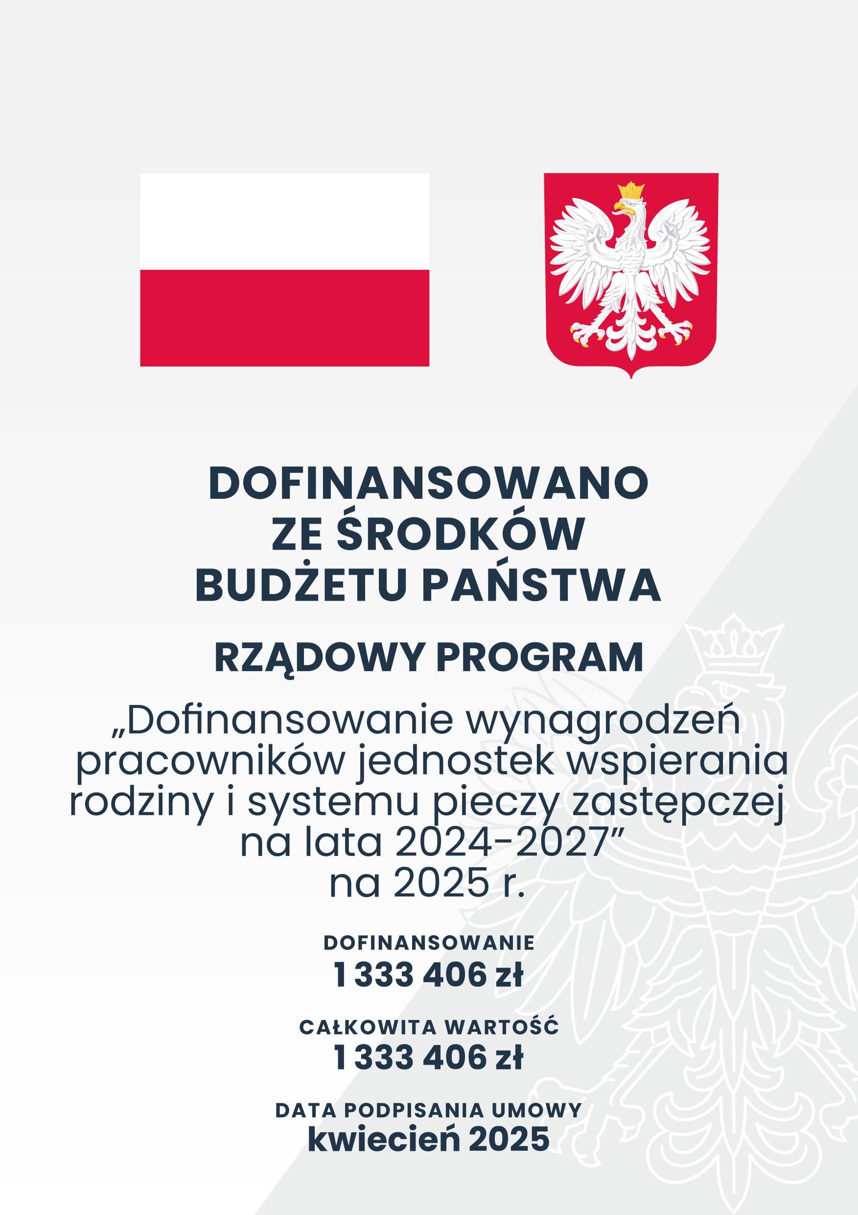 DOFINANSOWANO ZE ŚRODK&Oacute;W BUDŻETU PAŃSTWA&nbsp;  RZĄDOWY PROGRAM&nbsp;    Dofinansowanie wynagrodzeń pracownik&oacute;w jednostek wspierania rodziny i systemu pieczy zastępczej na lata 2024-2027" na 2025 r.    DOFINANSOWANIE: 1 333 406 zł&nbsp;  CAŁKOWITA WARTOŚĆ: 1333 406 zł&nbsp;  DATA PODPISANIA UMOWY: kwiecień 2025&nbsp;